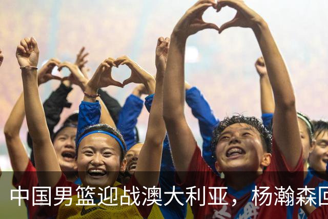 中国男篮迎战澳大利亚，杨瀚森回归首秀，郭士强调整阵容备战世预赛