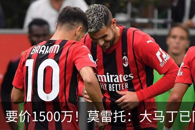要价1500万！莫雷托：大马丁已同意加盟尤文，尤文想压价到1000万
