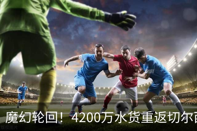 魔幻轮回！4200万水货重返切尔西，绕一圈亏千万，疯狂操作引热议
